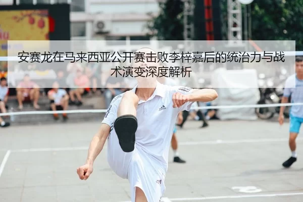 安赛龙在马来西亚公开赛击败李梓嘉后的统治力与战术演变深度解析